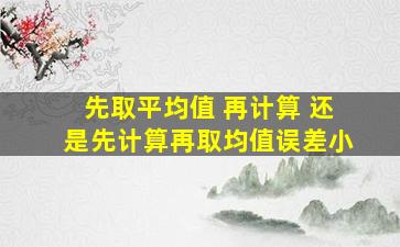 先取平均值 再计算 还是先计算再取均值误差小